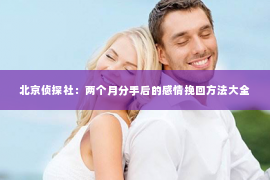 北京侦探社：两个月分手后的感情挽回方法大全