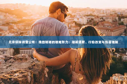 北京侦探调查公司：挽回婚姻的艰难努力：坦诚道歉、行动改变与包容理解