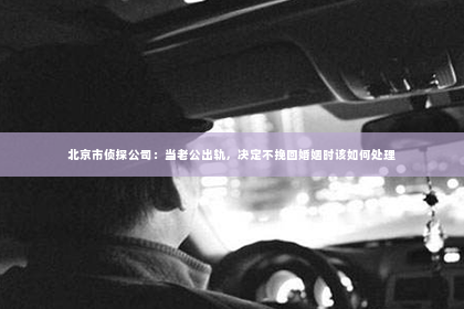 北京市侦探公司：当老公出轨，决定不挽回婚姻时该如何处理