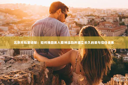 北京市私家侦探：如何挽回男人精神出轨并建立长久的爱与信任关系