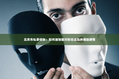 北京市私家侦探：如何理智面对前任出轨并挽回感情