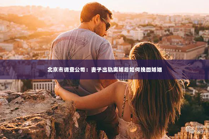 北京市调查公司：妻子出轨离婚后如何挽回婚姻