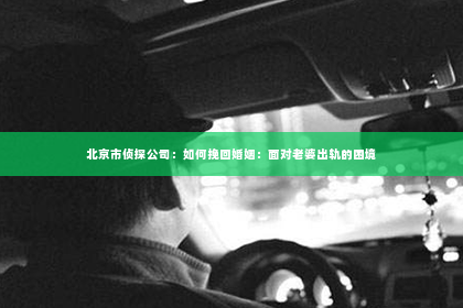 北京市侦探公司：如何挽回婚姻：面对老婆出轨的困境