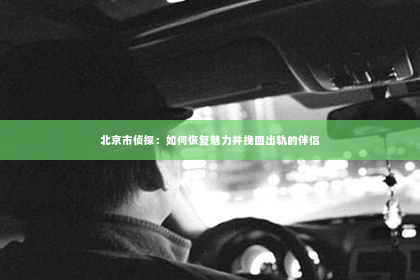 北京市侦探：如何恢复魅力并挽回出轨的伴侣