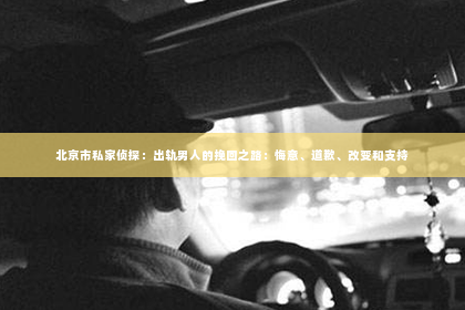 北京市私家侦探：出轨男人的挽回之路：悔意、道歉、改变和支持