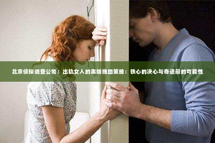北京侦探调查公司：出轨女人的离婚挽回策略：铁心的决心与奇迹般的可能性