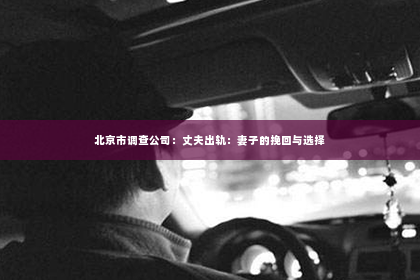 北京市调查公司：丈夫出轨：妻子的挽回与选择