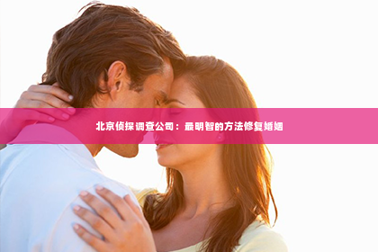 北京侦探调查公司：最明智的方法修复婚姻