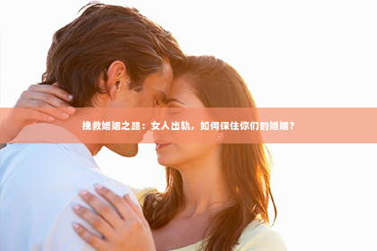 挽救婚姻之路：女人出轨，如何保住你们的婚姻？