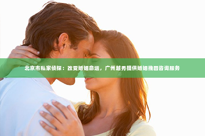 北京市私家侦探：改变婚姻命运，广州越秀提供婚姻挽回咨询服务