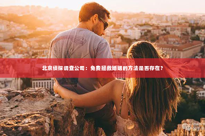 北京侦探调查公司：免费拯救婚姻的方法是否存在？