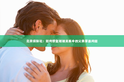 北京侦探社：如何修复婚姻关系中的父亲家暴问题