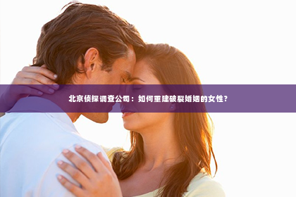 北京侦探调查公司：如何重建破裂婚姻的女性？