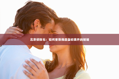 北京侦探社：如何重新挽回当初离开的婚姻