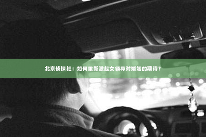 北京侦探社：如何重新激起女领导对婚姻的期待？