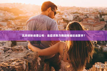 北京侦探调查公司：是应该努力挽回婚姻还是放手？