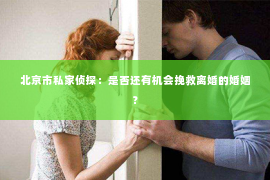 北京市私家侦探：是否还有机会挽救离婚的婚姻？