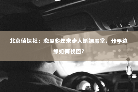 北京侦探社：恋爱多年未步入婚姻殿堂，分手边缘如何挽回？