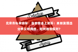 北京市私家侦探：当爱情遇上波折：男朋友提出分手又想挽回，如何理智应对？