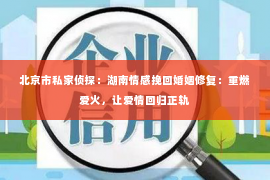 北京市私家侦探：湖南情感挽回婚姻修复：重燃爱火，让爱情回归正轨