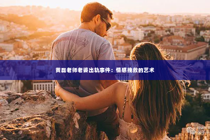 黄磊老师老婆出轨事件：情感挽救的艺术